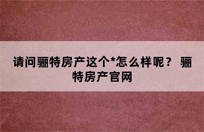 请问骊特房产这个*怎么样呢？ 骊特房产官网